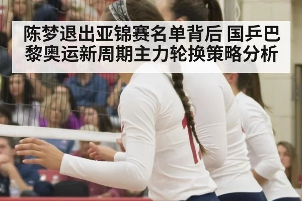 陈梦退出亚锦赛名单背后 国乒巴黎奥运新周期主力轮换策略分析